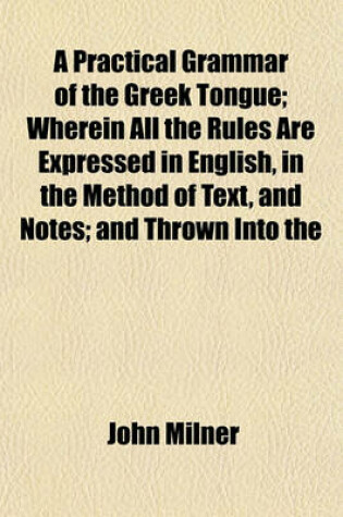 Cover of A Practical Grammar of the Greek Tongue; Wherein All the Rules Are Expressed in English, in the Method of Text, and Notes; And Thrown Into the