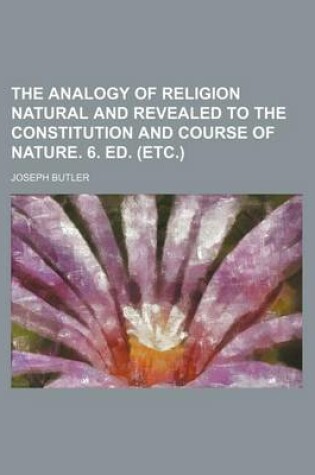 Cover of The Analogy of Religion Natural and Revealed to the Constitution and Course of Nature. 6. Ed. (Etc.)