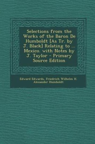 Cover of Selections from the Works of the Baron de Humboldt [As Tr. by J. Black] Relating to ... Mexico. with Notes by J. Taylor - Primary Source Edition