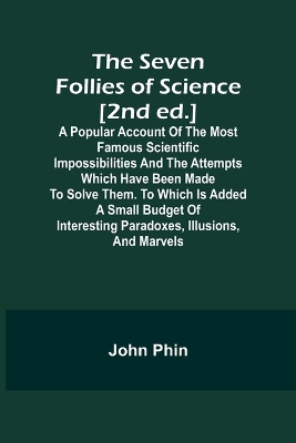 Book cover for The Seven Follies of Science [2nd ed.];A popular account of the most famous scientific impossibilities and the attempts which have been made to solve them. To which is added a small budget of interesting paradoxes, illusions, and marvels