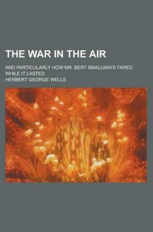 Cover of The War in the Air; And Particularly How Mr. Bert Smallways Fared While It Lasted