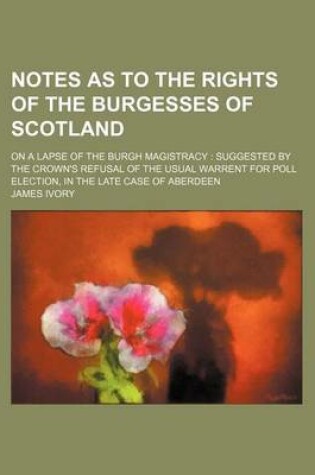 Cover of Notes as to the Rights of the Burgesses of Scotland; On a Lapse of the Burgh Magistracy Suggested by the Crown's Refusal of the Usual Warrent for Poll Election, in the Late Case of Aberdeen