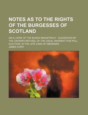 Book cover for Notes as to the Rights of the Burgesses of Scotland; On a Lapse of the Burgh Magistracy Suggested by the Crown's Refusal of the Usual Warrent for Poll Election, in the Late Case of Aberdeen