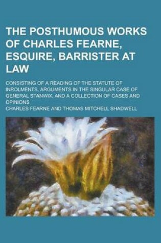 Cover of The Posthumous Works of Charles Fearne, Esquire, Barrister at Law; Consisting of a Reading of the Statute of Inrolments, Arguments in the Singular Case of General Stanwix, and a Collection of Cases and Opinions