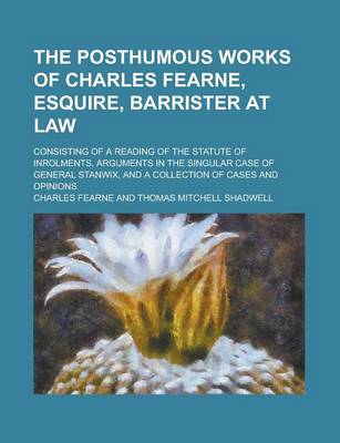 Book cover for The Posthumous Works of Charles Fearne, Esquire, Barrister at Law; Consisting of a Reading of the Statute of Inrolments, Arguments in the Singular Case of General Stanwix, and a Collection of Cases and Opinions