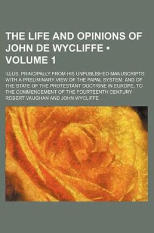 Cover of The Life and Opinions of John de Wycliffe (Volume 1); Illus. Principally from His Unpublished Manuscripts with a Preliminary View of the Papal System, and of the State of the Protestant Doctrine in Europe, to the Commencement of the Fourteenth Century