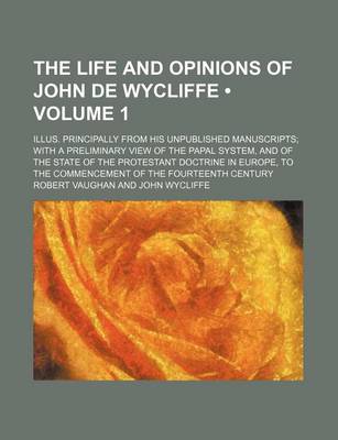 Book cover for The Life and Opinions of John de Wycliffe (Volume 1); Illus. Principally from His Unpublished Manuscripts with a Preliminary View of the Papal System, and of the State of the Protestant Doctrine in Europe, to the Commencement of the Fourteenth Century