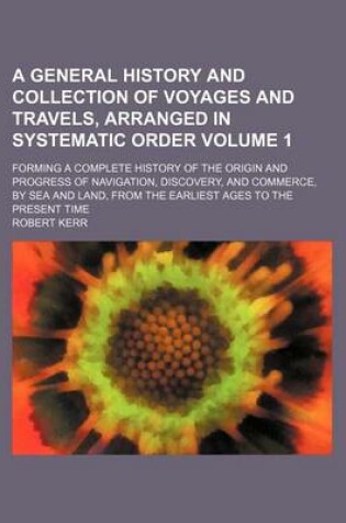 Cover of A General History and Collection of Voyages and Travels, Arranged in Systematic Order Volume 1; Forming a Complete History of the Origin and Progress of Navigation, Discovery, and Commerce, by Sea and Land, from the Earliest Ages to the Present Time