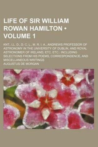 Cover of Life of Sir William Rowan Hamilton (Volume 1 ); Knt., LL. D., D. C. L., M. R. I. A., Andrews Professor of Astronomy in the University of Dublin, and Royal Astronomer of Ireland, Etc. Etc. Including Selections from His Poems, Correspondence, and Miscellane