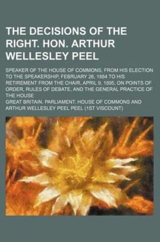 Cover of The Decisions of the Right. Hon. Arthur Wellesley Peel; Speaker of the House of Commons, from His Election to the Speakership, February 26, 1884 to His Retirement from the Chair, April 9, 1895, on Points of Order, Rules of Debate, and the