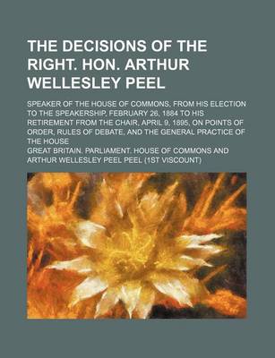 Book cover for The Decisions of the Right. Hon. Arthur Wellesley Peel; Speaker of the House of Commons, from His Election to the Speakership, February 26, 1884 to His Retirement from the Chair, April 9, 1895, on Points of Order, Rules of Debate, and the