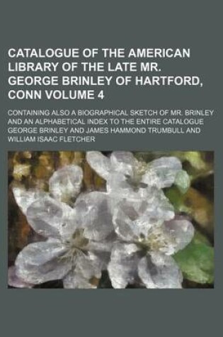 Cover of Catalogue of the American Library of the Late Mr. George Brinley of Hartford, Conn Volume 4; Containing Also a Biographical Sketch of Mr. Brinley and an Alphabetical Index to the Entire Catalogue