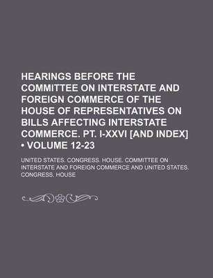 Book cover for Hearings Before the Committee on Interstate and Foreign Commerce of the House of Representatives on Bills Affecting Interstate Commerce. PT. I-XXVI [And Index] (Volume 12-23)