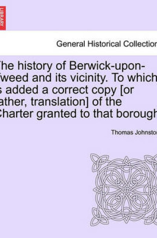 Cover of The History of Berwick-Upon-Tweed and Its Vicinity. to Which Is Added a Correct Copy [Or Rather, Translation] of the Charter Granted to That Borough.