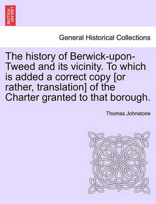 Book cover for The History of Berwick-Upon-Tweed and Its Vicinity. to Which Is Added a Correct Copy [Or Rather, Translation] of the Charter Granted to That Borough.