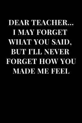 Cover of Dear Teacher... I May Forget What You Said, But I'll Never Forget How You Made Me Feel