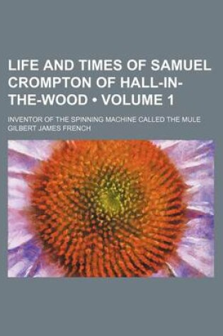 Cover of Life and Times of Samuel Crompton of Hall-In-The-Wood (Volume 1); Inventor of the Spinning Machine Called the Mule