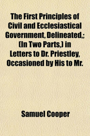 Cover of The First Principles of Civil and Ecclesiastical Government, Delineated; (In Two Parts, ) in Letters to Dr. Priestley, Occasioned by His to Mr.