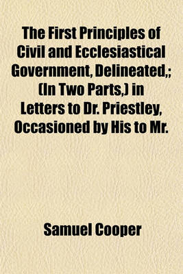 Book cover for The First Principles of Civil and Ecclesiastical Government, Delineated; (In Two Parts, ) in Letters to Dr. Priestley, Occasioned by His to Mr.