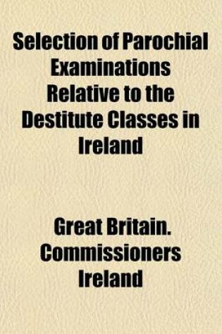 Cover of Selection of Parochial Examinations Relative to the Destitute Classes in Ireland; From the Evidence Received by His Majesty's Commissioners for Enquiring Into the Condition of the Poorer Classes in Ireland by Authority