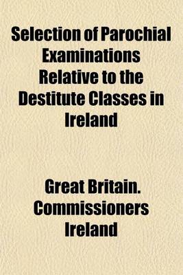 Book cover for Selection of Parochial Examinations Relative to the Destitute Classes in Ireland; From the Evidence Received by His Majesty's Commissioners for Enquiring Into the Condition of the Poorer Classes in Ireland by Authority