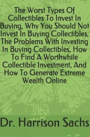 Cover of The Worst Types Of Collectibles To Invest In Buying, Why You Should Not Invest In Buying Collectibles, The Problems With Investing In Buying Collectibles, How To Find A Worthwhile Collectible Investment, And How To Generate Extreme Wealth Online