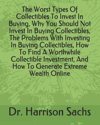 Book cover for The Worst Types Of Collectibles To Invest In Buying, Why You Should Not Invest In Buying Collectibles, The Problems With Investing In Buying Collectibles, How To Find A Worthwhile Collectible Investment, And How To Generate Extreme Wealth Online