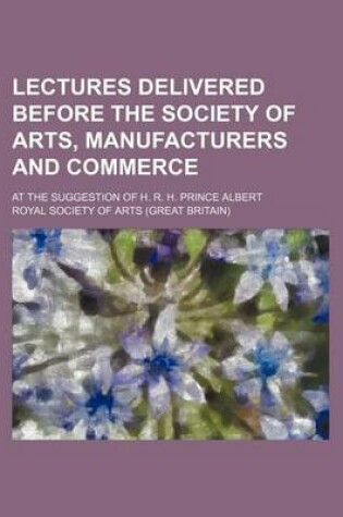 Cover of Lectures Delivered Before the Society of Arts, Manufacturers and Commerce; At the Suggestion of H. R. H. Prince Albert