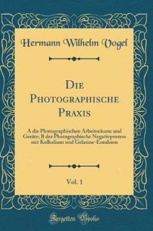 Cover of Die Photographische Praxis, Vol. 1: A die Photographischen Arbeitsräume und Geräte; B der Photographische Negativprozess mit Kollodium und Gelatine-Emulsion (Classic Reprint)