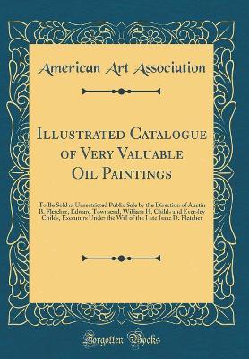 Book cover for Illustrated Catalogue of Very Valuable Oil Paintings: To Be Sold at Unrestricted Public Sale by the Direction of Austin B. Fletcher, Edward Townsend, William H. Childs and Eversley Childs, Executors Under the Will of the Late Isaac D. Fletcher