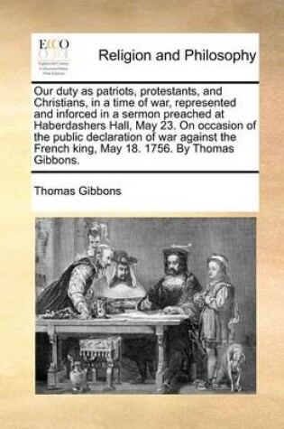 Cover of Our Duty as Patriots, Protestants, and Christians, in a Time of War, Represented and Inforced in a Sermon Preached at Haberdashers Hall, May 23. on Occasion of the Public Declaration of War Against the French King, May 18. 1756. by Thomas Gibbons.