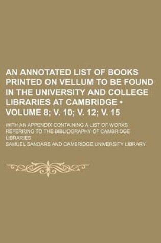 Cover of An Annotated List of Books Printed on Vellum to Be Found in the University and College Libraries at Cambridge (Volume 8; V. 10; V. 12; V. 15); With an Appendix Containing a List of Works Referring to the Bibliography of Cambridge Libraries