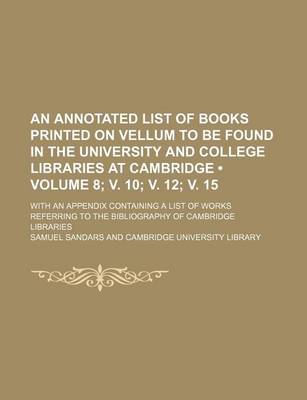 Book cover for An Annotated List of Books Printed on Vellum to Be Found in the University and College Libraries at Cambridge (Volume 8; V. 10; V. 12; V. 15); With an Appendix Containing a List of Works Referring to the Bibliography of Cambridge Libraries