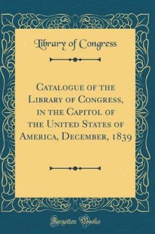 Cover of Catalogue of the Library of Congress, in the Capitol of the United States of America, December, 1839 (Classic Reprint)