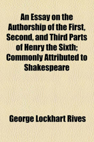 Cover of An Essay on the Authorship of the First, Second, and Third Parts of Henry the Sixth; Commonly Attributed to Shakespeare