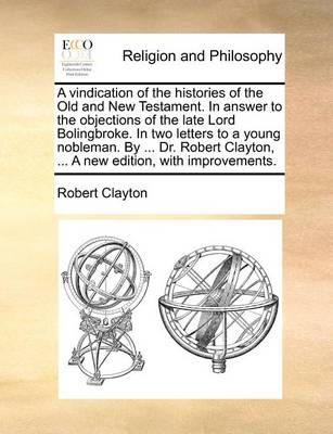 Book cover for A Vindication of the Histories of the Old and New Testament. in Answer to the Objections of the Late Lord Bolingbroke. in Two Letters to a Young Nobleman. by ... Dr. Robert Clayton, ... a New Edition, with Improvements.