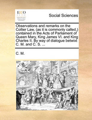 Book cover for Observations and Remarks on the Collier Law, (as It Is Commonly Called, ) Contained in the Acts of Parliament of Queen Mary, King James VI. and King Charles II. by Way of Dialogue Betwixt C. M. and C. S. ...