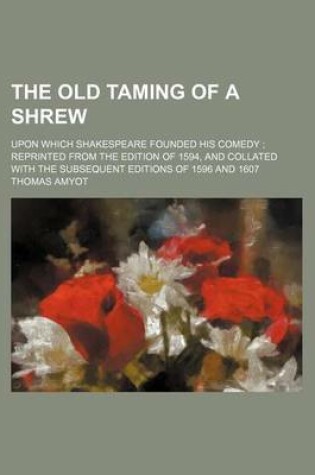 Cover of The Old Taming of a Shrew; Upon Which Shakespeare Founded His Comedy Reprinted from the Edition of 1594, and Collated with the Subsequent Editions of 1596 and 1607