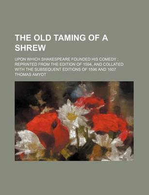 Book cover for The Old Taming of a Shrew; Upon Which Shakespeare Founded His Comedy Reprinted from the Edition of 1594, and Collated with the Subsequent Editions of 1596 and 1607