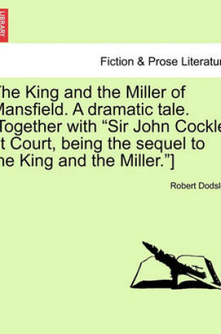 Cover of The King and the Miller of Mansfield. a Dramatic Tale. [together with Sir John Cockle at Court, Being the Sequel to the King and the Miller.]