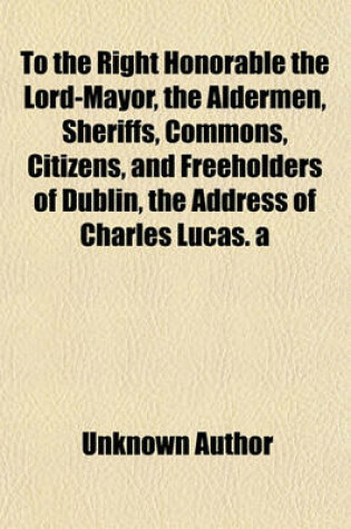 Cover of To the Right Honorable the Lord-Mayor, the Aldermen, Sheriffs, Commons, Citizens, and Freeholders of Dublin, the Address of Charles Lucas. a Second (-Fourth) Address