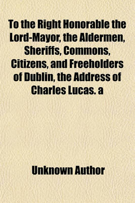 Book cover for To the Right Honorable the Lord-Mayor, the Aldermen, Sheriffs, Commons, Citizens, and Freeholders of Dublin, the Address of Charles Lucas. a Second (-Fourth) Address