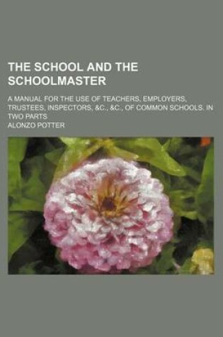 Cover of The School and the Schoolmaster; A Manual for the Use of Teachers, Employers, Trustees, Inspectors, &C., &C., of Common Schools. in Two Parts