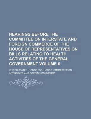 Book cover for Hearings Before the Committee on Interstate and Foreign Commerce of the House of Representatives on Bills Relating to Health Activities of the General Government Volume 6