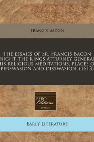 Cover of The Essaies of Sr. Francis Bacon Knight, the Kings Atturney Generall His Religious Meditations, Places of Perswasion and Disswasion. (1613)