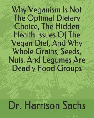 Book cover for Why Veganism Is Not The Optimal Dietary Choice, The Hidden Health Issues Of The Vegan Diet, And Why Whole Grains, Seeds, Nuts, And Legumes Are Deadly Food Groups