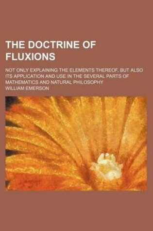 Cover of The Doctrine of Fluxions; Not Only Explaining the Elements Thereof, But Also Its Application and Use in the Several Parts of Mathematics and Natural Philosophy