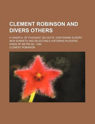 Book cover for Clement Robinson and Divers Others; A Handful of Pleasant Delights, Containing Sundry New Sonnets and Delectable Histories in Divers Kinds of Metre &C. 1584