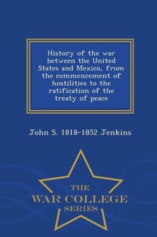 Cover of History of the War Between the United States and Mexico, from the Commencement of Hostilities to the Ratification of the Treaty of Peace - War College Series