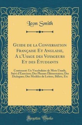 Cover of Guide de la Conversation Française Et Anglaise, A l'Usage des Voyageurs Et des Étudiants: Contenant: Un Vocabulaire de Mots Usuels, Suivi d'Exercices; Des Phrases Élémentaires; Des Dialogues; Des Modèles de Lettres, Billets, Etc (Classic Reprint)